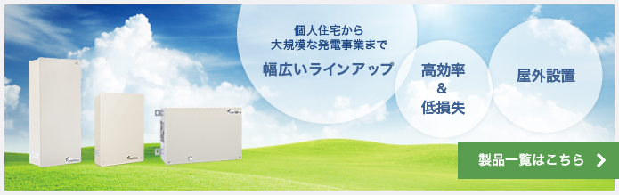 個人住宅から大規模な発電事業まで幅広いラインアップ、高効率＆低損失、屋外設置可能。製品一覧はこちら