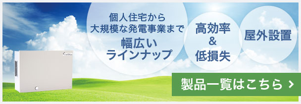 個人住宅から大規模な発電事業まで幅広いラインナップ、高効率＆低損失、屋外設置可能。製品一覧はこちら